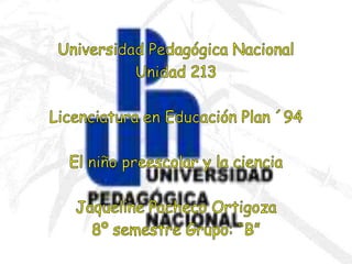 Universidad Pedagógica Nacional Unidad 213 Licenciatura en Educación Plan ´94 El niño preescolar y la ciencia Jaqueline Pacheco Ortigoza 8º semestre Grupo: “B” 