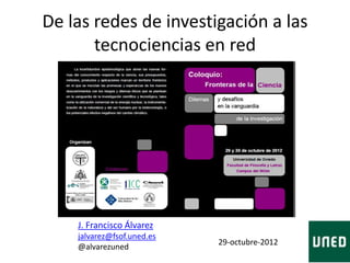 De las redes de investigación a las
tecnociencias en red
J. Francisco Álvarez
jalvarez@fsof.uned.es
@alvarezuned
29-octubre-2012
 