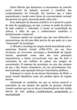 Outro filósofo que denunciou os mecanismos de controle 
social através da indução racional e científica dos 
comportamentos foi Foucault. Ele mostrou que o saber 
especializado é usado como forma de convencimento racional 
das pessoas em geral, exercendo poder sobre elas. 
Essa utilização do discurso científico só é possível a partir 
do mito do cientificismo, ou seja, a crença no poder da ciência 
de tudo explicar e, sobretudo, a crença na neutralidade da 
ciência, a idéia de que o conhecimento científico é 
desinteressado e imparcial. 
Tomemos apenas um exemplo que, por suas dimensões e 
características nos dá uma idéia precisa do que pode ser o uso 
"interessado" da tecnologia. 
A filósofa e socióloga de origem alemã naturalizada norte-americana 
Hannah Arendt (1906-1975), em seu livro 
Eichmann em Jerusalém, investigou a brutalidade do regime 
nazista, apontando como uma das suas principais 
características a forma racionalizada com que foi feito o 
extermínio de seis milhões de judeus nos campos de 
concentração. O emprego da tecnologia, ou seja, das câmaras 
de gás e dos fornos crematórios, era um procedimento frio, 
burocratizado, uma operação feita por funcionários públicos. 
Eichmann é o nome de um desses funcionários de Hitler, a 
quem Arendt identificou como um produto típico do regime 
nazista. 
Analisando as condições em que se tornou possível o 
extermínio de um número tão grande de pessoas, Hannah 
Arendt concluiu que isso se deveu á banalização do mal, obtida 
através de uma prática cientificamente programada e 
racionalizada. 
 
