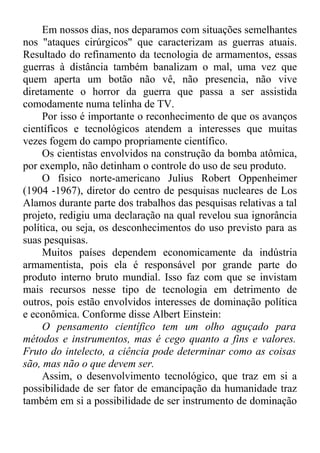 Em nossos dias, nos deparamos com situações semelhantes 
nos "ataques cirúrgicos" que caracterizam as guerras atuais. 
Resultado do refinamento da tecnologia de armamentos, essas 
guerras à distância também banalizam o mal, uma vez que 
quem aperta um botão não vê, não presencia, não vive 
diretamente o horror da guerra que passa a ser assistida 
comodamente numa telinha de TV. 
Por isso é importante o reconhecimento de que os avanços 
científicos e tecnológicos atendem a interesses que muitas 
vezes fogem do campo propriamente científico. 
Os cientistas envolvidos na construção da bomba atômica, 
por exemplo, não detinham o controle do uso de seu produto. 
O físico norte-americano Julius Robert Oppenheimer 
(1904 -1967), diretor do centro de pesquisas nucleares de Los 
Alamos durante parte dos trabalhos das pesquisas relativas a tal 
projeto, redigiu uma declaração na qual revelou sua ignorância 
política, ou seja, os desconhecimentos do uso previsto para as 
suas pesquisas. 
Muitos países dependem economicamente da indústria 
armamentista, pois ela é responsável por grande parte do 
produto interno bruto mundial. Isso faz com que se invistam 
mais recursos nesse tipo de tecnologia em detrimento de 
outros, pois estão envolvidos interesses de dominação política 
e econômica. Conforme disse Albert Einstein: 
O pensamento científico tem um olho aguçado para 
métodos e instrumentos, mas é cego quanto a fins e valores. 
Fruto do intelecto, a ciência pode determinar como as coisas 
são, mas não o que devem ser. 
Assim, o desenvolvimento tecnológico, que traz em si a 
possibilidade de ser fator de emancipação da humanidade traz 
também em si a possibilidade de ser instrumento de dominação 
 