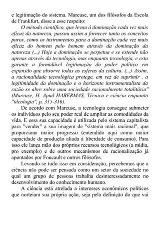 e legitimação do sistema. Marcuse, um dos filósofos da Escola 
de Frankfurt, disse a esse respeito: 
O método científico, que levou á dominação cada vez mais 
eficaz da natureza, passou assim a fornecer tanto os conceitos 
puros, como os instrumentos para a dominação cada vez mais 
eficaz do homem pelo homem através da dominação da 
natureza (...) Hoje a dominação se perpetua e se estende não 
apenas através da tecnologia, mas enquanto tecnologia, e esta 
garante a formidável legitimação do poder político em 
expansão que absorve todas as esferas da cultura. (...) Assim, 
a racionalidade tecnológica protege, em vez de suprimir , a 
legitimidade da dominação e o horizonte instrumentalista da 
razão se abre sobre uma sociedade racionalmente totalitária" 
(Marcuse, H. Apud HABERMAS, Técnica e ciência enquanto 
"ideologia", p. 315-316). 
De acordo com Marcuse, a tecnologia consegue submeter 
os indivíduos pelo seu poder real de ampliar as comodidades da 
vida. E essa sua capacidade é utilizada pelo sistema capitalista 
para "vender" a sua imagem de "sistema mais racional", que 
proporciona maior progresso (entendido aqui como maior 
capacidade de produção aliada à liberdade de consumo). Para 
isso ele lança mão dos próprios recursos tecnológicos (a mídia, 
pro exemplo) e de outros mecanismos de racionalização já 
apontados por Foucault e outros filósofos. 
Levando-se tudo isso em consideração, percebemos que a 
ciência não pode ser pensada como um setor da sociedade no 
qual um grupo de pessoas trabalha desinteressadamente no 
desenvolvimento do conhecimento humano. 
A ciência está atrelada a interesses econômicos políticos 
que norteiam sua própria ação, seja pela definição do que vai 
 