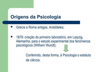 Origens da Psicologia
 Grécia e Roma antigas; Aristóteles;
 1879: criação do primeiro laboratório, em Leipzig,
Alemanha, para o estudo experimental dos fenómenos
psicológicos (Wilhem Wundt).
Conferindo, desta forma, à Psicologia o estatuto
de ciência.
 