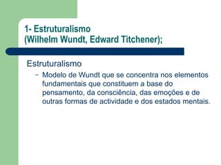 1- Estruturalismo
(Wilhelm Wundt, Edward Titchener);
Estruturalismo
– Modelo de Wundt que se concentra nos elementos
fundamentais que constituem a base do
pensamento, da consciência, das emoções e de
outras formas de actividade e dos estados mentais.
 