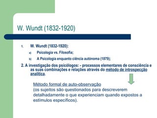 W. Wundt (1832-1920)
1. W. Wundt (1832-1920):
a) Psicologia vs. Filosofia;
b) A Psicologia enquanto ciência autónoma (1879);
2. A investigação dos psicólogos: - processos elementares de consciência e
as suas combinações e relações através do método de introspecção
analítica.
Método formal de auto-observação
(os sujeitos são questionados para descreverem
detalhadamente o que experienciam quando expostos a
estímulos específicos).
 