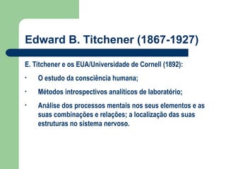 Edward B. Titchener (1867-1927)
E. Titchener e os EUA/Universidade de Cornell (1892):
• O estudo da consciência humana;
• Métodos introspectivos analíticos de laboratório;
• Análise dos processos mentais nos seus elementos e as
suas combinações e relações; a localização das suas
estruturas no sistema nervoso.
 