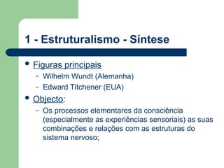 1 - Estruturalismo - Síntese
 Figuras principais
– Wilhelm Wundt (Alemanha)
– Edward Titchener (EUA)
 Objecto:
– Os processos elementares da consciência
(especialmente as experiências sensoriais) as suas
combinações e relações com as estruturas do
sistema nervoso;
 