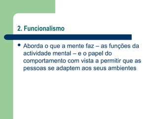 2. Funcionalismo
 Aborda o que a mente faz – as funções da
actividade mental – e o papel do
comportamento com vista a permitir que as
pessoas se adaptem aos seus ambientes
 