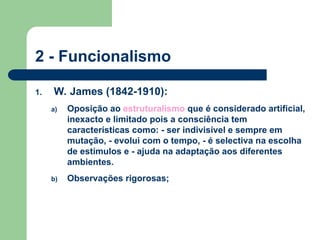 2 - Funcionalismo
1. W. James (1842-1910):
a) Oposição ao estruturalismo que é considerado artificial,
inexacto e limitado pois a consciência tem
características como: - ser indivisível e sempre em
mutação, - evolui com o tempo, - é selectiva na escolha
de estímulos e - ajuda na adaptação aos diferentes
ambientes.
b) Observações rigorosas;
 