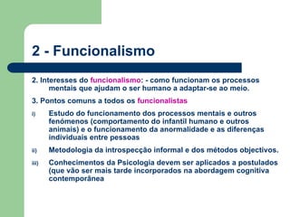 2 - Funcionalismo
2. Interesses do funcionalismo: - como funcionam os processos
mentais que ajudam o ser humano a adaptar-se ao meio.
3. Pontos comuns a todos os funcionalistas
i) Estudo do funcionamento dos processos mentais e outros
fenómenos (comportamento do infantil humano e outros
animais) e o funcionamento da anormalidade e as diferenças
individuais entre pessoas
ii) Metodologia da introspecção informal e dos métodos objectivos.
iii) Conhecimentos da Psicologia devem ser aplicados a postulados
(que vão ser mais tarde incorporados na abordagem cognitiva
contemporânea
 