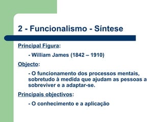 2 - Funcionalismo - Síntese
Principal Figura:
- William James (1842 – 1910)
Objecto:
- O funcionamento dos processos mentais,
sobretudo à medida que ajudam as pessoas a
sobreviver e a adaptar-se.
Principais objectivos:
- O conhecimento e a aplicação
 