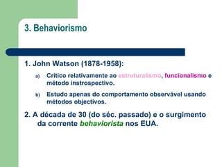 3. Behaviorismo
1. John Watson (1878-1958):
a) Crítico relativamente ao estruturalismo, funcionalismo e
método instrospectivo.
b) Estudo apenas do comportamento observável usando
métodos objectivos.
2. A década de 30 (do séc. passado) e o surgimento
da corrente behaviorista nos EUA.
 