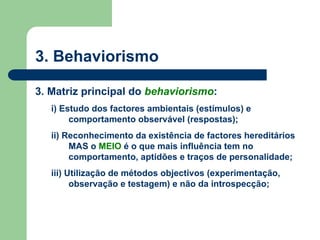 3. Behaviorismo
3. Matriz principal do behaviorismo:
i) Estudo dos factores ambientais (estímulos) e
comportamento observável (respostas);
ii) Reconhecimento da existência de factores hereditários
MAS o MEIO é o que mais influência tem no
comportamento, aptidões e traços de personalidade;
iii) Utilização de métodos objectivos (experimentação,
observação e testagem) e não da introspecção;
 