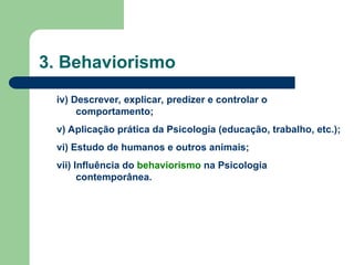 3. Behaviorismo
iv) Descrever, explicar, predizer e controlar o
comportamento;
v) Aplicação prática da Psicologia (educação, trabalho, etc.);
vi) Estudo de humanos e outros animais;
vii) Influência do behaviorismo na Psicologia
contemporânea.
 