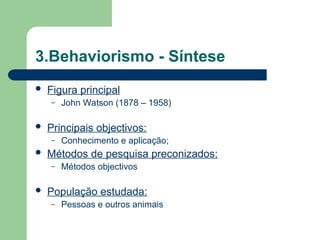 3.Behaviorismo - Síntese
 Figura principal
– John Watson (1878 – 1958)
 Principais objectivos:
– Conhecimento e aplicação;
 Métodos de pesquisa preconizados:
– Métodos objectivos
 População estudada:
– Pessoas e outros animais
 