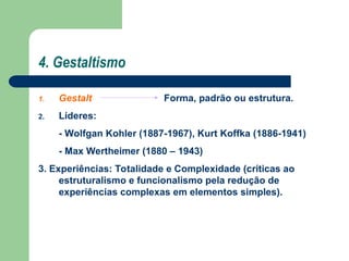 4. Gestaltismo
1. Gestalt Forma, padrão ou estrutura.
2. Líderes:
- Wolfgan Kohler (1887-1967), Kurt Koffka (1886-1941)
- Max Wertheimer (1880 – 1943)
3. Experiências: Totalidade e Complexidade (críticas ao
estruturalismo e funcionalismo pela redução de
experiências complexas em elementos simples).
 