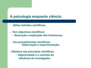 A psicologia enquanto ciência:
- Utiliza métodos científicos;
- Tem objectivos científicos:
- Descrição e explicação dos fenómenos;
- Usa procedimentos científicos:
- Observação e experimentação;
- Obedece aos princípios científicos:
- Objectividade e o controlo da
influência do investigador.
 