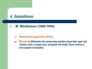 4. Gestaltismo
1. M. Wertheimer (1880-1943):
a) Movimento aparente (1912);
b) O todo é diferente da soma das partes (que têm que ser
vistas com o lugar que ocupam no todo, bem como o
seu papel e função).
 