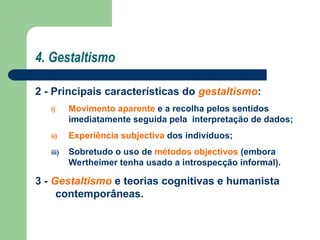 4. Gestaltismo
2 - Principais características do gestaltismo:
i) Movimento aparente e a recolha pelos sentidos
imediatamente seguida pela interpretação de dados;
ii) Experiência subjectiva dos indivíduos;
iii) Sobretudo o uso de métodos objectivos (embora
Wertheimer tenha usado a introspecção informal).
3 - Gestaltismo e teorias cognitivas e humanista
contemporâneas.
 