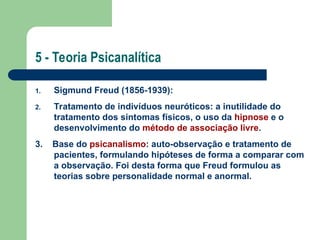 5 - Teoria Psicanalítica
1. Sigmund Freud (1856-1939):
2. Tratamento de indivíduos neuróticos: a inutilidade do
tratamento dos sintomas físicos, o uso da hipnose e o
desenvolvimento do método de associação livre.
3. Base do psicanalismo: auto-observação e tratamento de
pacientes, formulando hipóteses de forma a comparar com
a observação. Foi desta forma que Freud formulou as
teorias sobre personalidade normal e anormal.
 
