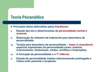 Teoria Psicanalítica
4. Principais ideias defendidas pelos freudianos:
i) Estudo das leis e determinantes de personalidade normal e
anormal;
ii) Elaboração de métodos de tratamento para desordens da
personalidade;
iii) Terapia para desordens de personalidade - trazer à consciência
aspectos importantes da personalidade como: motivos
inconscientes, lembranças, medos, conflitos e frustrações;
iv) A formação da personalidade e a 1ª infância;
v) Estudo da personalidade implica relacionamento prolongado e
íntimo entre paciente e terapeuta.
 