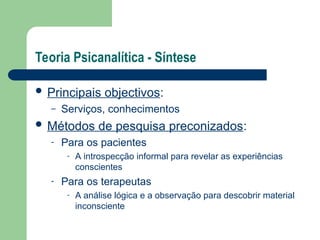 Teoria Psicanalítica - Síntese
 Principais objectivos:
– Serviços, conhecimentos
 Métodos de pesquisa preconizados:
- Para os pacientes
- A introspecção informal para revelar as experiências
conscientes
- Para os terapeutas
- A análise lógica e a observação para descobrir material
inconsciente
 