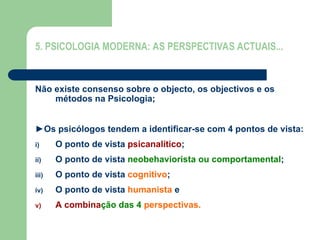 5. PSICOLOGIA MODERNA: AS PERSPECTIVAS ACTUAIS...
Não existe consenso sobre o objecto, os objectivos e os
métodos na Psicologia;
►Os psicólogos tendem a identificar-se com 4 pontos de vista:
i) O ponto de vista psicanalítico;
ii) O ponto de vista neobehaviorista ou comportamental;
iii) O ponto de vista cognitivo;
iv) O ponto de vista humanista e
v) A combinação das 4 perspectivas.
 