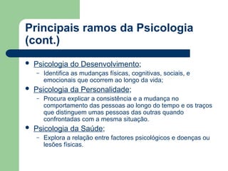 Principais ramos da Psicologia
(cont.)
 Psicologia do Desenvolvimento;
– Identifica as mudanças físicas, cognitivas, sociais, e
emocionais que ocorrem ao longo da vida;
 Psicologia da Personalidade;
– Procura explicar a consistência e a mudança no
comportamento das pessoas ao longo do tempo e os traços
que distinguem umas pessoas das outras quando
confrontadas com a mesma situação.
 Psicologia da Saúde;
– Explora a relação entre factores psicológicos e doenças ou
lesões físicas.
 