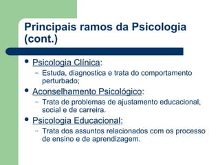 Principais ramos da Psicologia
(cont.)
 Psicologia Clínica:
– Estuda, diagnostica e trata do comportamento
perturbado;
 Aconselhamento Psicológico:
– Trata de problemas de ajustamento educacional,
social e de carreira.
 Psicologia Educacional;
– Trata dos assuntos relacionados com os processo
de ensino e de aprendizagem.
 