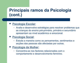 Principais ramos da Psicologia
(cont.)
 Psicologia Escolar;
– Avalia e desenvolve estratégias para resolver problemas que
as crianças do ensino pré-primário, primário e secundário
apresentam ao nível académico e emocional.
 Psicologia Social;
– Estuda a maneira como os pensamentos, sentimentos e
acções das pessoas são afectadas por outras.
 Psicologia da Mulher;
– Concentra-se nos factores relacionados com o
comportamento e desenvolvimento feminino.
 