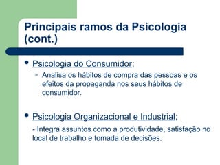 Principais ramos da Psicologia
(cont.)
 Psicologia do Consumidor;
– Analisa os hábitos de compra das pessoas e os
efeitos da propaganda nos seus hábitos de
consumidor.
 Psicologia Organizacional e Industrial;
- Integra assuntos como a produtividade, satisfação no
local de trabalho e tomada de decisões.
 