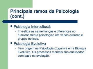 Principais ramos da Psicologia
(cont.)
 Psicologia Intercultural;
– Investiga as semelhanças e diferenças no
funcionamento psicológico em várias culturas e
grupos étnicos.
 Psicologia Evolutiva
– Tem origem na Psicologia Cognitiva e na Biologia
Evolutiva. Os processos mentais são analisados
com base na evolução.
 