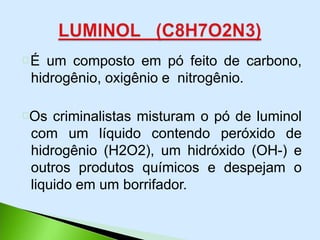 É um composto em pó feito de carbono,
hidrogênio, oxigênio e nitrogênio.
Os criminalistas misturam o pó de luminol
com um líquido contendo peróxido de
hidrogênio (H2O2), um hidróxido (OH-) e
outros produtos químicos e despejam o
liquido em um borrifador.
 