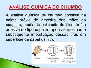 A análise química de chumbo consiste na
coleta prévia de amostra das mãos do
suspeito, mediante aplicação de tiras de fita
adesiva do tipo esparadrapo nas mesmas e
subseqüente imobilização dessas tiras em
superfície de papel de filtro.
 