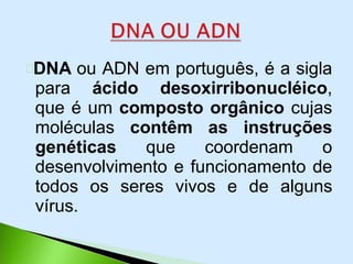 DNA ou ADN em português, é a sigla
para ácido desoxirribonucléico,
que é um composto orgânico cujas
moléculas contêm as instruções
genéticas que coordenam o
desenvolvimento e funcionamento de
todos os seres vivos e de alguns
vírus.
 