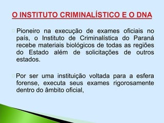 Pioneiro na execução de exames oficiais no
país, o Instituto de Criminalística do Paraná
recebe materiais biológicos de todas as regiões
do Estado além de solicitações de outros
estados.
Por ser uma instituição voltada para a esfera
forense, executa seus exames rigorosamente
dentro do âmbito oficial,
 