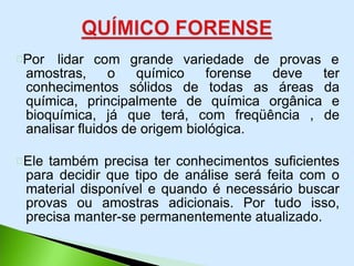 Por lidar com grande variedade de provas e
amostras, o químico forense deve ter
conhecimentos sólidos de todas as áreas da
química, principalmente de química orgânica e
bioquímica, já que terá, com freqüência , de
analisar fluidos de origem biológica.
Ele também precisa ter conhecimentos suficientes
para decidir que tipo de análise será feita com o
material disponível e quando é necessário buscar
provas ou amostras adicionais. Por tudo isso,
precisa manter-se permanentemente atualizado.
 