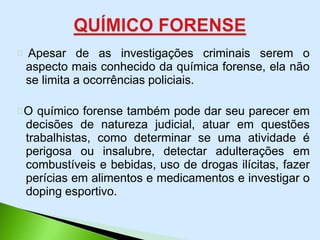 Apesar de as investigações criminais serem o
aspecto mais conhecido da química forense, ela não
se limita a ocorrências policiais.
O químico forense também pode dar seu parecer em
decisões de natureza judicial, atuar em questões
trabalhistas, como determinar se uma atividade é
perigosa ou insalubre, detectar adulterações em
combustíveis e bebidas, uso de drogas ilícitas, fazer
perícias em alimentos e medicamentos e investigar o
doping esportivo.
 