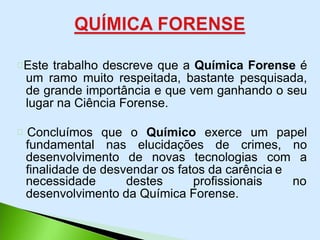 Este trabalho descreve que a Química Forense é
um ramo muito respeitada, bastante pesquisada,
de grande importância e que vem ganhando o seu
lugar na Ciência Forense.
Concluímos que o Químico exerce um papel
fundamental nas elucidações de crimes, no
desenvolvimento de novas tecnologias com a
finalidade de desvendar os fatos da carência e
necessidade destes profissionais no
desenvolvimento da Química Forense.
 