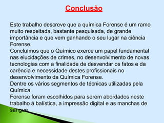 Conclusão
Este trabalho descreve que a química Forense é um ramo
muito respeitada, bastante pesquisada, de grande
importância e que vem ganhando o seu lugar na ciência
Forense.
Concluímos que o Químico exerce um papel fundamental
nas elucidações de crimes, no desenvolvimento de novas
tecnologias com a finalidade de desvendar os fatos e da
carência e necessidade destes profissionais no
desenvolvimento da Química Forense.
Dentre os vários segmentos de técnicas utilizadas pela
Química
Forense foram escolhidos para serem abordados neste
trabalho á balística, a impressão digital e as manchas de
sangue.
 