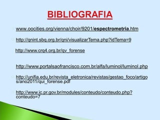 www.oocities.org/vienna/choir/9201/espectrometria.htm
http://qnint.sbq.org.br/qni/visualizarTema.php?idTema=9
http://www.crq4.org.br/qv_forense
http://www.portalsaofrancisco.com.br/alfa/luminol/luminol.php
http://unifia.edu.br/revista_eletronica/revistas/gestao_foco/artigo
s/ano2011/qui_forense.pdf
http://www.ic.pr.gov.br/modules/conteudo/conteudo.php?
conteudo=7
 