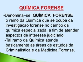 -Denomina–se QUÍMICA FORENSE
o ramo da Química que se ocupa da
investigação forense no campo da
química especializada, a fim de atender
aspectos de interesse judiciário.
-Tal ramo da Química atende
basicamente as áreas de estudos da
Criminalística e da Medicina Forense.
 