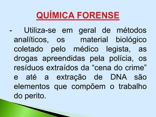 - Utiliza-se
analíticos,
em geral de
os material
métodos
biológico
coletado pelo médico legista, as
drogas apreendidas pela polícia, os
resíduos extraídos da “cena do crime”
e até a extração de DNA são
elementos que compõem o trabalho
do perito.
 