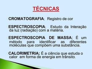 CROMATOGRAFIA; Registro de cor
ESPECTROSCOPIA; Estudo da Interação
da luz (radiação) com a matéria.
ESPECTROSCOPIA DE MASSA; É um
método para identificar as diferentes
moléculas que compõem uma substância.
CALORIMETRIA; É a ciência que estuda o
calor em forma de energia em trânsito.
 