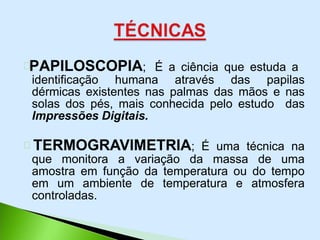 PAPILOSCOPIA; É a ciência que estuda a
identificação humana através das papilas
dérmicas existentes nas palmas das mãos e nas
solas dos pés, mais conhecida pelo estudo das
Impressões Digitais.
TERMOGRAVIMETRIA; É uma técnica na
que monitora a variação da massa de uma
amostra em função da temperatura ou do tempo
em um ambiente de temperatura e atmosfera
controladas.
 