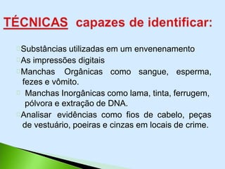 Substâncias utilizadas em um envenenamento
As impressões digitais
Manchas Orgânicas como sangue, esperma,
fezes e vômito.
Manchas Inorgânicas como lama, tinta, ferrugem,
pólvora e extração de DNA.
Analisar evidências como fios de cabelo, peças
de vestuário, poeiras e cinzas em locais de crime.
 