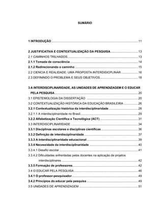 8

                                                      SUMÁRIO




1 INTRODUÇÃO .......................................................................................................11


2 JUSTIFICATIVA E CONTEXTUALIZAÇÃO DA PESQUISA.................................13
2.1 CAMINHOS TRILHADOS....................................................................................13
2.1.1 Tomada de consciência .................................................................................14
2.1.2 Redirecionando o caminho ...........................................................................15
2.2 CIENCIA E REALIDADE: UMA PROPOSTA INTERDISICPLINAR ....................16
2.3 DEFININDO O PROBLEMA E SEUS OBJETIVOS .............................................18


3 A INTERDISCIPLINARIDADE, AS UNIDADES DE APRENDIZAGEM E O EDUCAR
  PELA PESQUISA........................................................................................................... 20
3.1 EPISTEMOLOGIA DA DISSERTAÇÃO .............................................................20
3.2 CONTEXTUALIZAÇÃO HISTÓRICA DA EDUCAÇÃO BRASILEIRA .................26
3.2.1 Contextualização histórica da interdisciplinaridade ...................................28
3.2.1.1 A interdisciplinaridade no Brasil.....................................................................29
3.2.2 Alfabetização Científica e Tecnológica (ACT)..............................................31
3.3 INTERDISCIPLINARIDADE ................................................................................34
3.3.1 Disciplinas escolares e disciplinas científicas ............................................36
3.3.2 Definição de interdisciplinaridade ................................................................37
3.3.3 A Interdisciplinaridade educacional .............................................................39
3.3.4 Necessidade da interdisciplinaridade ..........................................................40
3.3.4.1 Desafio escolar..............................................................................................41
3.3.4.2 Dificuldades enfrentadas pelos docentes na aplicação de projetos
          interdisciplinares ...........................................................................................42
3.3.5 Formação de professores..............................................................................42
3.4 O EDUCAR PELA PESQUISA ............................................................................46
3.4.1 O professor-pesquisador...............................................................................49
3.4.2 Princípios do educar pela pesquisa .............................................................49
3.5 UNIDADES DE APRENDIZAGEM ......................................................................51
 