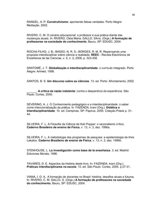 98

RANGEL, A. P. Construtivismo: apontando falsas verdades. Porto Alegre:
Mediação. 2002.


RIVERO, C. M. O cenário educacional: o professor e sua prática diante das
mudanças atuais. In: RIVERO, Cléia Maria. GALLO, Sílvio. (Orgs.) A formação de
professores na sociedade do conhecimento. Bauru, SP: EDUSC, 2004.


ROCHA FILHO, J. B.; BASSO, N. R. S.; BORGES, R. M. R. Repensando uma
proposta interdisciplinar sobre ciência e realidade. REEC - Revista Electrónica de
Enseñanza de las Ciencias, v. 5, n. 2, 2006, p. 323-336.


SANTOMÉ, J. T. Globalização e interdisciplinaridade: o currículo integrado. Porto
Alegre: Artmed, 1998.


SANTOS, B. S. Um discurso sobre as ciências. 13. ed. Porto: Afrontamento, 2002.


______. A crítica da razão indolente: contra o desperdício da experiência. São
Paulo: Cortez, 2000.


SEVERINO, A. J. O Conhecimento pedagógico e a interdisciplinaridade: o saber
como intencionalização da prática. In: FAZENDA, Ivani (Org.). Didática e
Interdisciplinaridade. 10. ed. Campinas, SP: Papirus, 2005. Coleção Práxis p. 31-
44.


SILVEIRA, F. L. A Filosofia da Ciência de Karl Popper: o racionalismo crítico.
Caderno Brasileiro de ensino de Física, v. 13, n. 3, dez. 1996a.


SILVEIRA, F. L. A metodologia dos programas de pesquisa: a epistemologia de Imre
Lakatos. Caderno Brasileiro de ensino de Física, v. 13, n. 3, dez. 1996b.


STENHOUSE, L. La investigación como base de la enseñanza. 3. ed. Madrid:
Ediciones Morata, 1996.


TAVARES, D. E. Aspectos da história deste livro. In: FAZENDA, Ivani (Org.).
Práticas interdisciplinares na escola. 10. ed. São Paulo: Cortez, 2005. p.27-31.


VIANA, I. O. A.. A formação de docentes no Brasil: história, desafios atuais e futuros.
In: RIVERO, C. M. GALLO, S. (Orgs.) A formação de professores na sociedade
do conhecimento. Bauru, SP: EDUSC, 2004.
 