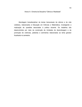 100


              Anexo A - Ementa da Disciplina “Ciência e Realidade”




      Abordagem transdisciplinar de temas transversais da ciência e da vida
cotidiana, relacionados à Educação em Ciências e Matemática, investigando a
implicação de questões associadas à prática docente. Os trabalhos são
desenvolvidos por meio da construção de Unidades de Aprendizagem e da
promoção de vivências, palestras e seminários relacionados ao tema gerador
focalizado no semestre.
 