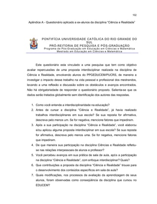 102


 Apêndice A - Questionário aplicado a ex-alunos da disciplina “Ciência e Realidade”




           PONTIFÍCIA UNIVERSIDADE CATÓL ICA DO R IO GRANDE DO
                                   SUL
              PRÓ-REITO RIA D E PESQUISA E PÓ S-GRADU AÇÃO
            Pro gram a d e Pó s-Gr adu aç ão e m Ed uc aç ã o e m Ci ênc i as e M at e m át i c a
                      M est ra do em Edu c aç ão em Ci ên ci a s e Ma t em át i c a




      Este questionário esta vinculado a uma pesquisa que tem como objetivo
avaliar repercussões de uma proposta interdisciplinar realizada na disciplina de
Ciência e Realidade, envolvendo alunos do PPGEDUCEM/PUCRS, de maneira a
investigar o impacto desse trabalho na vida pessoal e profissional dos mestrandos,
levando a uma reflexão e discussão sobre os obstáculos e avanços encontrados.
Não há obrigatoriedade de responder o questionário proposto. Salienta-se que os
dados serão tratados globalmente sem identificação dos autores das respostas.


   1. Como você entende a interdisciplinaridade na educação?
   2. Antes de cursar a disciplina “Ciência e Realidade”, já havia realizado
      trabalhos interdisciplinares em sua escola? Se sua reposta for afirmativa,
      descreva pelo menos um. Se for negativa, mencione fatores que impediram.
   3. Após a sua participação na disciplina “Ciência e Realidade”, você elaborou
      e/ou aplicou alguma proposta interdisciplinar em sua escola? Se sua reposta
      for afirmativa, descreva pelo menos uma. Se for negativa, mencione fatores
      que impediram.
   4. De que maneira sua participação na disciplina Ciências e Realidade refletiu-
      se nas relações interpessoais de alunos e professor?
   5. Você percebeu avanços em sua prática de sala de aula, após a participação
      na disciplina “Ciência e Realidade”, com enfoque interdisciplinar? Quais?
   6. Que contribuições a proposta da disciplina “Ciência e Realidade” trouxe para
      o desenvolvimento dos conteúdos específicos em sala de aula?
   7. Quais modificações, nos processos da avaliação da aprendizagem de seus
      alunos, foram observadas como conseqüência da disciplina que cursou no
      EDUCEM?
 