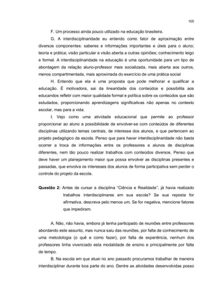 105


      F. Um processo ainda pouco utilizado na educação brasileira.
      G. A interdisciplinaridade eu entendo como fator de aproximação entre
diversos componentes: saberes e informações importantes e úteis para o aluno;
teoria e prática; visão particular e visão aberta a outras opiniões; conhecimento leigo
e formal. A interdisciplinaridade na educação é uma oportunidade para um tipo de
abordagem da relação aluno-professor mais socializada, mais aberta aos outros,
menos compartimentada, mais aproximada do exercício de uma prática social
      H. Entendo que ela é uma proposta que pode melhorar e qualificar a
educação. É motivadora, sai da linearidade dos conteúdos e possibilita aos
educandos refletir com maior qualidade formal e política sobre os conteúdos que são
estudados, proporcionando aprendizagens significativas não apenas no contexto
escolar, mas para a vida.
      I. Vejo como uma atividade educacional que permite ao professor
proporcionar ao aluno a possibilidade de envolver-se com conteúdos de diferentes
disciplinas utilizando temas centrais, de interesse dos alunos, e que pertencem ao
projeto pedagógico da escola. Penso que para haver interdisciplinaridade não basta
ocorrer a troca de informações entre os professores e alunos de disciplinas
diferentes, nem tão pouco realizar trabalhos com conteúdos diversos. Penso que
deve haver um planejamento maior que possa envolver as disciplinas presentes e
passadas, que envolva os interesses dos alunos de forma participativa sem perder o
controle do projeto da escola.


Questão 2: Antes de cursar a disciplina “Ciência e Realidade”, já havia realizado
             trabalhos interdisciplinares em sua escola? Se sua reposta for
             afirmativa, descreva pelo menos um. Se for negativa, mencione fatores
             que impediram.


      A. Não, não havia, embora já tenha participado de reuniões entre professores
abordando este assunto, mas nunca saiu das reuniões, por falta de conhecimento de
uma metodologia (o quê e como fazer), por falta de experiência, nenhum dos
professores tinha vivenciado esta modalidade de ensino e principalmente por falta
de tempo.
      B. Na escola em que atuei no ano passado procuramos trabalhar de maneira
interdisciplinar durante boa parte do ano. Dentre as atividades desenvolvidas posso
 
